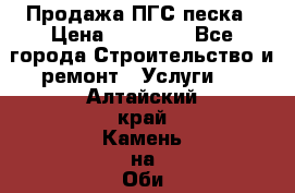 Продажа ПГС песка › Цена ­ 10 000 - Все города Строительство и ремонт » Услуги   . Алтайский край,Камень-на-Оби г.